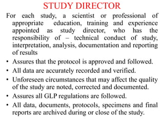 STUDY DIRECTOR
For each study, a scientist or professional of
appropriate education, training and experience
appointed as study director, who has the
responsibility of – technical conduct of study,
interpretation, analysis, documentation and reporting
of results
• Assures that the protocol is approved and followed.
• All data are accurately recorded and verified.
• Unforeseen circumstances that may affect the quality
of the study are noted, corrected and documented.
• Assures all GLP regulations are followed.
• All data, documents, protocols, specimens and final
reports are archived during or close of the study.
 