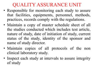 QUALITY ASSURANCE UNIT
• Responsible for monitoring each study to assure
that facilities, equipments, personnel, methods,
practices, records comply with the regulations.
• Maintain a copy of master schedule sheet of all
the studies conducted which includes test article,
nature of study, date of initiation of study, current
status of the study, identity of the sponsor and
name of study director.
• Maintain copies of all protocols of the non
clinical laboratory study.
• Inspect each study at intervals to assure integrity
of study
 