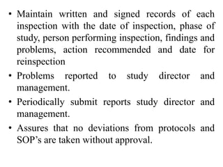 • Maintain written and signed records of each
inspection with the date of inspection, phase of
study, person performing inspection, findings and
problems, action recommended and date for
reinspection
• Problems reported to study director and
management.
• Periodically submit reports study director and
management.
• Assures that no deviations from protocols and
SOP’s are taken without approval.
 