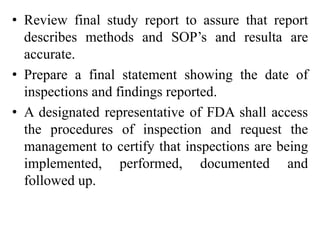 • Review final study report to assure that report
describes methods and SOP’s and resulta are
accurate.
• Prepare a final statement showing the date of
inspections and findings reported.
• A designated representative of FDA shall access
the procedures of inspection and request the
management to certify that inspections are being
implemented, performed, documented and
followed up.
 