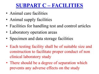 • Animal care facilities
• Animal supply facilities
• Facilities for handling test and control articles
• Laboratory operation areas
• Specimen and data storage facilities
SUBPART C – FACILITIES
• Each testing facility shall be of suitable size and
construction to facilitate proper conduct of non
clinical laboratory study
• There should be a degree of separation which
prevents any adverse effects on the study
 