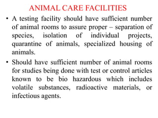 ANIMAL CARE FACILITIES
• A testing facility should have sufficient number
of animal rooms to assure proper – separation of
species, isolation of individual projects,
quarantine of animals, specialized housing of
animals.
• Should have sufficient number of animal rooms
for studies being done with test or control articles
known to be bio hazardous which includes
volatile substances, radioactive materials, or
infectious agents.
 