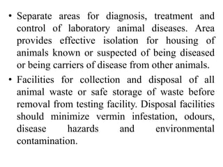 • Separate areas for diagnosis, treatment and
control of laboratory animal diseases. Area
provides effective isolation for housing of
animals known or suspected of being diseased
or being carriers of disease from other animals.
• Facilities for collection and disposal of all
animal waste or safe storage of waste before
removal from testing facility. Disposal facilities
should minimize vermin infestation, odours,
disease hazards and environmental
contamination.
 