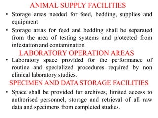 ANIMAL SUPPLY FACILITIES
• Storage areas needed for feed, bedding, supplies and
equipment
• Storage areas for feed and bedding shall be separated
from the area of testing systems and protected from
infestation and contamination
LABORATORY OPERATION AREAS
• Laboratory space provided for the performance of
routine and specialized procedures required by non
clinical laboratory studies.
SPECIMEN AND DATA STORAGE FACILITIES
• Space shall be provided for archives, limited access to
authorised personnel, storage and retrieval of all raw
data and specimens from completed studies.
 