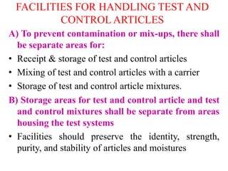 FACILITIES FOR HANDLING TEST AND
CONTROL ARTICLES
A) To prevent contamination or mix-ups, there shall
be separate areas for:
• Receipt & storage of test and control articles
• Mixing of test and control articles with a carrier
• Storage of test and control article mixtures.
B) Storage areas for test and control article and test
and control mixtures shall be separate from areas
housing the test systems
• Facilities should preserve the identity, strength,
purity, and stability of articles and moistures
 