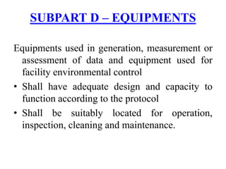 Equipments used in generation, measurement or
assessment of data and equipment used for
facility environmental control
• Shall have adequate design and capacity to
function according to the protocol
• Shall be suitably located for operation,
inspection, cleaning and maintenance.
SUBPART D – EQUIPMENTS
 