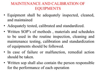 MAINTENANCE AND CALIBRATION OF
EQUIPMENTS
• Equipment shall be adequately inspected, cleaned,
and maintained
• Adequately tested, calibrated and standardized.
• Written SOP’s of methods , materials and schedules
to be used in the routine inspection, cleaning and
maintenance testing, calibration and standardization
of equipments should be followed.
• In case of failure or malfunction, remedial action
should be taken.
• Written sop shall also contain the person responsible
for the performance of each operation
 