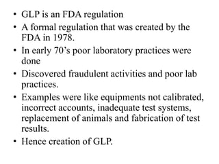 • GLP is an FDA regulation
• A formal regulation that was created by the
FDA in 1978.
• In early 70’s poor laboratory practices were
done
• Discovered fraudulent activities and poor lab
practices.
• Examples were like equipments not calibrated,
incorrect accounts, inadequate test systems,
replacement of animals and fabrication of test
results.
• Hence creation of GLP.
 