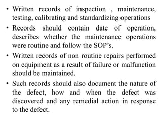 • Written records of inspection , maintenance,
testing, calibrating and standardizing operations
• Records should contain date of operation,
describes whether the maintenance operations
were routine and follow the SOP’s.
• Written records of non routine repairs performed
on equipment as a result of failure or malfunction
should be maintained.
• Such records should also document the nature of
the defect, how and when the defect was
discovered and any remedial action in response
to the defect.
 