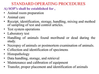 STANDARD OPERATING PROCEDURES
A) SOP’s shall be established for ,
• Animal room preparation
• Animal care
• Receipt, identification, storage, handling, mixing and method
of sampling of test and control articles.
• Test system operations
• Laboratory test
• Handling of animals found moribund or dead during the
study.
• Necropsy of animals or postmortem examination of animals.
• Collection and identification of specimens
• Histopathology
• Data handling, storage, and retrieval
• Maintenance and calibration of equipment
• Transfer, proper placement and identification of animals
 