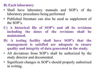 B) Each laboratory
• Shall have laboratory manuals and SOP’s of the
laboratory procedures being performed
• Published literature can also be used as supplement of
the SOP’s.
C) A historical file of SOP’s and all its revisions
including the dates of the revisions shall be
maintained.
D) A testing facility shall have SOP’s that the
management is satisfied are adequate to ensure
quality and integrity of data generated in the study.
• All deviations from SOP’s shall be authorized by the
study director and documented.
• Significant changes in SOP’s should properly authorized
in writing.
 