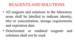 REAGENTS AND SOLUTIONS
• All reagents and solutions in the laboratory
areas shall be labelled to indicate identity,
titre or concentration, storage requirements
and expiration date.
• Deteriorated or outdated reagents and
solutions shall not be used.
 