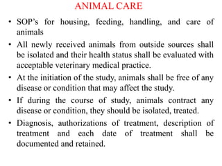 ANIMAL CARE
• SOP’s for housing, feeding, handling, and care of
animals
• All newly received animals from outside sources shall
be isolated and their health status shall be evaluated with
acceptable veterinary medical practice.
• At the initiation of the study, animals shall be free of any
disease or condition that may affect the study.
• If during the course of study, animals contract any
disease or condition, they should be isolated, treated.
• Diagnosis, authorizations of treatment, description of
treatment and each date of treatment shall be
documented and retained.
 