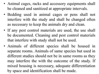 • Animal cages, racks and accessory equipments shall
be cleaned and sanitized at appropriate intervals.
• Bedding used in animal cages or pens shall not
interfere with the study and shall be changed often
as necessary to keep the animals dry and clean.
• If any pest control materials are used, the use shall
be documented. Cleaning and pest control materials
that interfere with study shall not be used.
• Animals of different species shall be housed in
separate rooms. Animals of same species but used in
different studies should not be in same rooms as they
may interfere the with the outcome of the study. If
mixed housing is necessary, adequate differentiation
by space and identification shall be made.
 