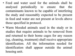 • Feed and water used for the animals shall be
analysed periodically to ensure that the
contaminants known to be capable of interfering
the study and reasonably expected to be present
in feed and water are not present at levels above
those specified in protocol.
• Warm blooded animals used in the study or in
studies that require animals to be removed from
and returned to their home cages for any reason
(eg, cleaning, treatment) shall receive appropriate
identification. All the information needed for
identification shall appear outside the animal
housing unit.
 