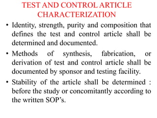 TEST AND CONTROL ARTICLE
CHARACTERIZATION
• Identity, strength, purity and composition that
defines the test and control article shall be
determined and documented.
• Methods of synthesis, fabrication, or
derivation of test and control article shall be
documented by sponsor and testing facility.
• Stability of the article shall be determined :
before the study or concomitantly according to
the written SOP’s.
 