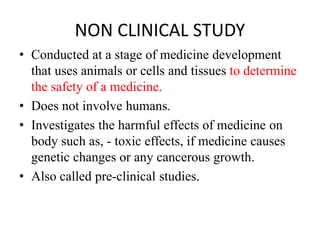 NON CLINICAL STUDY
• Conducted at a stage of medicine development
that uses animals or cells and tissues to determine
the safety of a medicine.
• Does not involve humans.
• Investigates the harmful effects of medicine on
body such as, - toxic effects, if medicine causes
genetic changes or any cancerous growth.
• Also called pre-clinical studies.
 