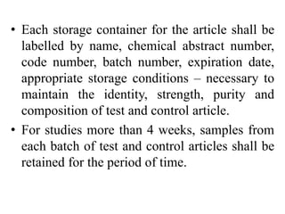 • Each storage container for the article shall be
labelled by name, chemical abstract number,
code number, batch number, expiration date,
appropriate storage conditions – necessary to
maintain the identity, strength, purity and
composition of test and control article.
• For studies more than 4 weeks, samples from
each batch of test and control articles shall be
retained for the period of time.
 
