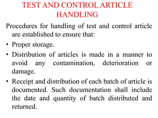 TEST AND CONTROL ARTICLE
HANDLING
Procedures for handling of test and control article
are established to ensure that:
• Proper storage.
• Distribution of articles is made in a manner to
avoid any contamination, deterioration or
damage.
• Receipt and distribution of each batch of article is
documented. Such documentation shall include
the date and quantity of batch distributed and
returned.
 