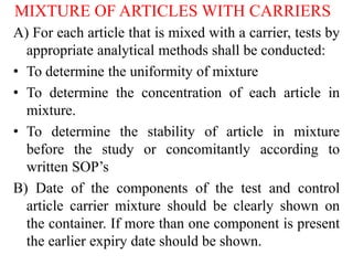 MIXTURE OF ARTICLES WITH CARRIERS
A) For each article that is mixed with a carrier, tests by
appropriate analytical methods shall be conducted:
• To determine the uniformity of mixture
• To determine the concentration of each article in
mixture.
• To determine the stability of article in mixture
before the study or concomitantly according to
written SOP’s
B) Date of the components of the test and control
article carrier mixture should be clearly shown on
the container. If more than one component is present
the earlier expiry date should be shown.
 