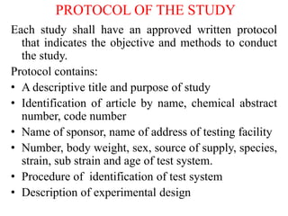 PROTOCOL OF THE STUDY
Each study shall have an approved written protocol
that indicates the objective and methods to conduct
the study.
Protocol contains:
• A descriptive title and purpose of study
• Identification of article by name, chemical abstract
number, code number
• Name of sponsor, name of address of testing facility
• Number, body weight, sex, source of supply, species,
strain, sub strain and age of test system.
• Procedure of identification of test system
• Description of experimental design
 