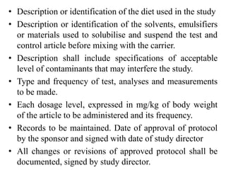 • Description or identification of the diet used in the study
• Description or identification of the solvents, emulsifiers
or materials used to solubilise and suspend the test and
control article before mixing with the carrier.
• Description shall include specifications of acceptable
level of contaminants that may interfere the study.
• Type and frequency of test, analyses and measurements
to be made.
• Each dosage level, expressed in mg/kg of body weight
of the article to be administered and its frequency.
• Records to be maintained. Date of approval of protocol
by the sponsor and signed with date of study director
• All changes or revisions of approved protocol shall be
documented, signed by study director.
 