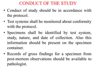 CONDUCT OF THE STUDY
• Conduct of study should be in accordance with
the protocol.
• Test systems shall be monitored about conformity
with the protocol.
• Specimens shall be identified by test system,
study, nature, and date of collection. Also this
information should be present on the specimen
container.
• Records of gross findings for a specimen from
post-mortem observations should be available to
pathologist.
 