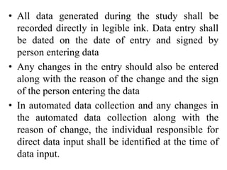 • All data generated during the study shall be
recorded directly in legible ink. Data entry shall
be dated on the date of entry and signed by
person entering data
• Any changes in the entry should also be entered
along with the reason of the change and the sign
of the person entering the data
• In automated data collection and any changes in
the automated data collection along with the
reason of change, the individual responsible for
direct data input shall be identified at the time of
data input.
 