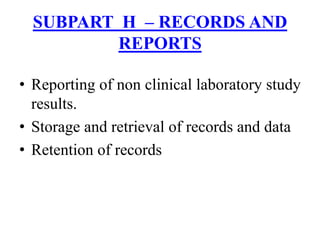 • Reporting of non clinical laboratory study
results.
• Storage and retrieval of records and data
• Retention of records
SUBPART H – RECORDS AND
REPORTS
 
