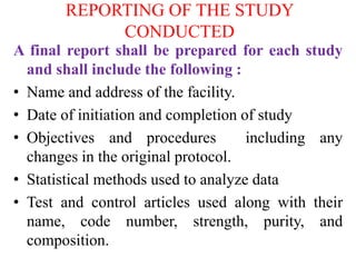 REPORTING OF THE STUDY
CONDUCTED
A final report shall be prepared for each study
and shall include the following :
• Name and address of the facility.
• Date of initiation and completion of study
• Objectives and procedures including any
changes in the original protocol.
• Statistical methods used to analyze data
• Test and control articles used along with their
name, code number, strength, purity, and
composition.
 