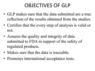 OBJECTIVES OF GLP
• GLP makes sure that the data submitted are a true
reflection of the results obtained from the studies.
• Certifies that the every step of analysis is valid or
not.
• Assures the quality and integrity of data
submitted to FDA in support of the safety of
regulated products.
• Makes sure that the data is traceable.
• Promotes international acceptance tests.
 