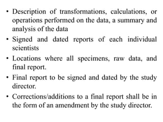 • Description of transformations, calculations, or
operations performed on the data, a summary and
analysis of the data
• Signed and dated reports of each individual
scientists
• Locations where all specimens, raw data, and
final report.
• Final report to be signed and dated by the study
director.
• Corrections/additions to a final report shall be in
the form of an amendment by the study director.
 