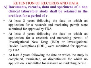 RETENTION OF RECORDS AND DATA
A) Documents, records, data and specimens of a non
clinical laboratory study shall be retained in the
archives for a period of :-
• At least 2 years following the date on which an
application for a research and marketing permit were
submitted for approval by FDA.
• At least 5 years following the date on which an
application for a research and marketing permit of
Investigational New Drug (IND) or Investigational
Device Exemptions (IDE ) were submitted for approval
by FDA.
• At least 2 years following the date on which the study is
completed, terminated, or discontinued for which no
application is submitted for research or marketing permit.
 
