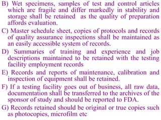 B) Wet specimens, samples of test and control articles
which are fragile and differ markedly in stability and
storage shall be retained as the quality of preparation
affords evaluation.
C) Master schedule sheet, copies of protocols and records
of quality assurance inspections shall be maintained as
an easily accessible system of records.
D) Summaries of training and experience and job
descriptions maintained to be retained with the testing
facility employment records
E) Records and reports of maintenance, calibration and
inspection of equipment shall be retained.
F) If a testing facility goes out of business, all raw data,
documentation shall be transferred to the archives of the
sponsor of study and should be reported to FDA.
G) Records retained should be original or true copies such
as photocopies, microfilm etc
 