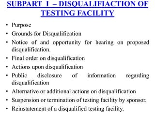 • Purpose
• Grounds for Disqualification
• Notice of and opportunity for hearing on proposed
disqualification.
• Final order on disqualification
• Actions upon disqualification
• Public disclosure of information regarding
disqualification
• Alternative or additional actions on disqualification
• Suspension or termination of testing facility by sponsor.
• Reinstatement of a disqualified testing facility.
SUBPART I – DISQUALIFIACTION OF
TESTING FACILITY
 