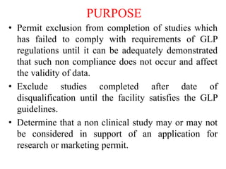 PURPOSE
• Permit exclusion from completion of studies which
has failed to comply with requirements of GLP
regulations until it can be adequately demonstrated
that such non compliance does not occur and affect
the validity of data.
• Exclude studies completed after date of
disqualification until the facility satisfies the GLP
guidelines.
• Determine that a non clinical study may or may not
be considered in support of an application for
research or marketing permit.
 