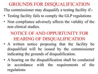 GROUNDS FOR DISQUALIFICATION
The commissioner may disqualify a testing facility if:-
• Testing facility fails to comply the GLP regulations
• Non compliance adversely affects the validity of the
non clinical studies.
NOTICE OF AND OPPURTUNITY FOR
HEARING OF DISQUALIFICATION
• A written notice proposing that the facility be
disqualified will be issued by the commissioner
indicating the grounds of disqualification.
• A hearing on the disqualification shall be conducted
in accordance with the requirements of the
regulations
 
