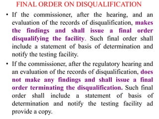 FINAL ORDER ON DISQUALIFICATION
• If the commissioner, after the hearing, and an
evaluation of the records of disqualification, makes
the findings and shall issue a final order
disqualifying the facility. Such final order shall
include a statement of basis of determination and
notify the testing facility.
• If the commissioner, after the regulatory hearing and
an evaluation of the records of disqualification, does
not make any findings and shall issue a final
order terminating the disqualification. Such final
order shall include a statement of basis of
determination and notify the testing facility ad
provide a copy.
 