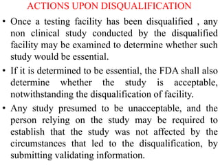 ACTIONS UPON DISQUALIFICATION
• Once a testing facility has been disqualified , any
non clinical study conducted by the disqualified
facility may be examined to determine whether such
study would be essential.
• If it is determined to be essential, the FDA shall also
determine whether the study is acceptable,
notwithstanding the disqualification of facility.
• Any study presumed to be unacceptable, and the
person relying on the study may be required to
establish that the study was not affected by the
circumstances that led to the disqualification, by
submitting validating information.
 