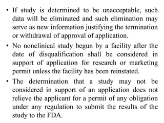 • If study is determined to be unacceptable, such
data will be eliminated and such elimination may
serve as new information justifying the termination
or withdrawal of approval of application.
• No nonclinical study begun by a facility after the
date of disqualification shall be considered in
support of application for research or marketing
permit unless the facility has been reinstated.
• The determination that a study may not be
considered in support of an application does not
relieve the applicant for a permit of any obligation
under any regulation to submit the results of the
study to the FDA.
 