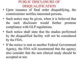 PUBLIC DISCLOSURE OF
DISQUALIFICATION
• Upon issuance of final order disqualifying, the
commissioner notifies interested persons.
• Such notice may be given, when it is believed that
the such disclosure would further promote
compliance with GLP regulations.
• Such notice shall state that the studies performed
by the disqualified facility will not be considered
by the FDA.
• If the notice is sent to another Federal Government
Agency, the FDA will recommend that the agency
also consider that the non clinical study should be
accepted or not.
 