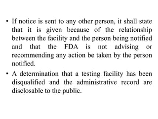 • If notice is sent to any other person, it shall state
that it is given because of the relationship
between the facility and the person being notified
and that the FDA is not advising or
recommending any action be taken by the person
notified.
• A determination that a testing facility has been
disqualified and the administrative record are
disclosable to the public.
 