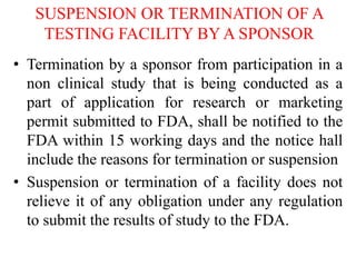 SUSPENSION OR TERMINATION OF A
TESTING FACILITY BY A SPONSOR
• Termination by a sponsor from participation in a
non clinical study that is being conducted as a
part of application for research or marketing
permit submitted to FDA, shall be notified to the
FDA within 15 working days and the notice hall
include the reasons for termination or suspension
• Suspension or termination of a facility does not
relieve it of any obligation under any regulation
to submit the results of study to the FDA.
 