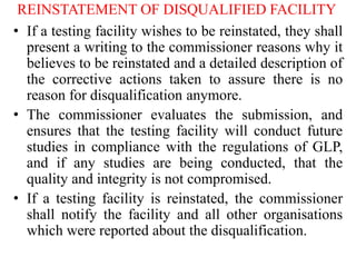 REINSTATEMENT OF DISQUALIFIED FACILITY
• If a testing facility wishes to be reinstated, they shall
present a writing to the commissioner reasons why it
believes to be reinstated and a detailed description of
the corrective actions taken to assure there is no
reason for disqualification anymore.
• The commissioner evaluates the submission, and
ensures that the testing facility will conduct future
studies in compliance with the regulations of GLP,
and if any studies are being conducted, that the
quality and integrity is not compromised.
• If a testing facility is reinstated, the commissioner
shall notify the facility and all other organisations
which were reported about the disqualification.
 