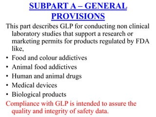 SUBPART A – GENERAL
PROVISIONS
This part describes GLP for conducting non clinical
laboratory studies that support a research or
marketing permits for products regulated by FDA
like,
• Food and colour addictives
• Animal food addictives
• Human and animal drugs
• Medical devices
• Biological products
Compliance with GLP is intended to assure the
quality and integrity of safety data.
 