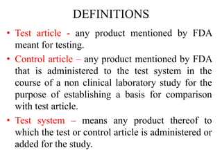 DEFINITIONS
• Test article - any product mentioned by FDA
meant for testing.
• Control article – any product mentioned by FDA
that is administered to the test system in the
course of a non clinical laboratory study for the
purpose of establishing a basis for comparison
with test article.
• Test system – means any product thereof to
which the test or control article is administered or
added for the study.
 