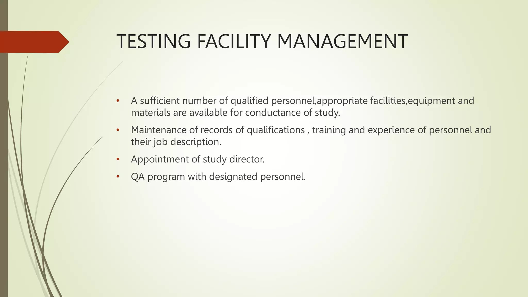 TESTING FACILITY MANAGEMENT
• A sufficient number of qualified personnel,appropriate facilities,equipment and
materials are available for conductance of study.
• Maintenance of records of qualifications , training and experience of personnel and
their job description.
• Appointment of study director.
• QA program with designated personnel.
 