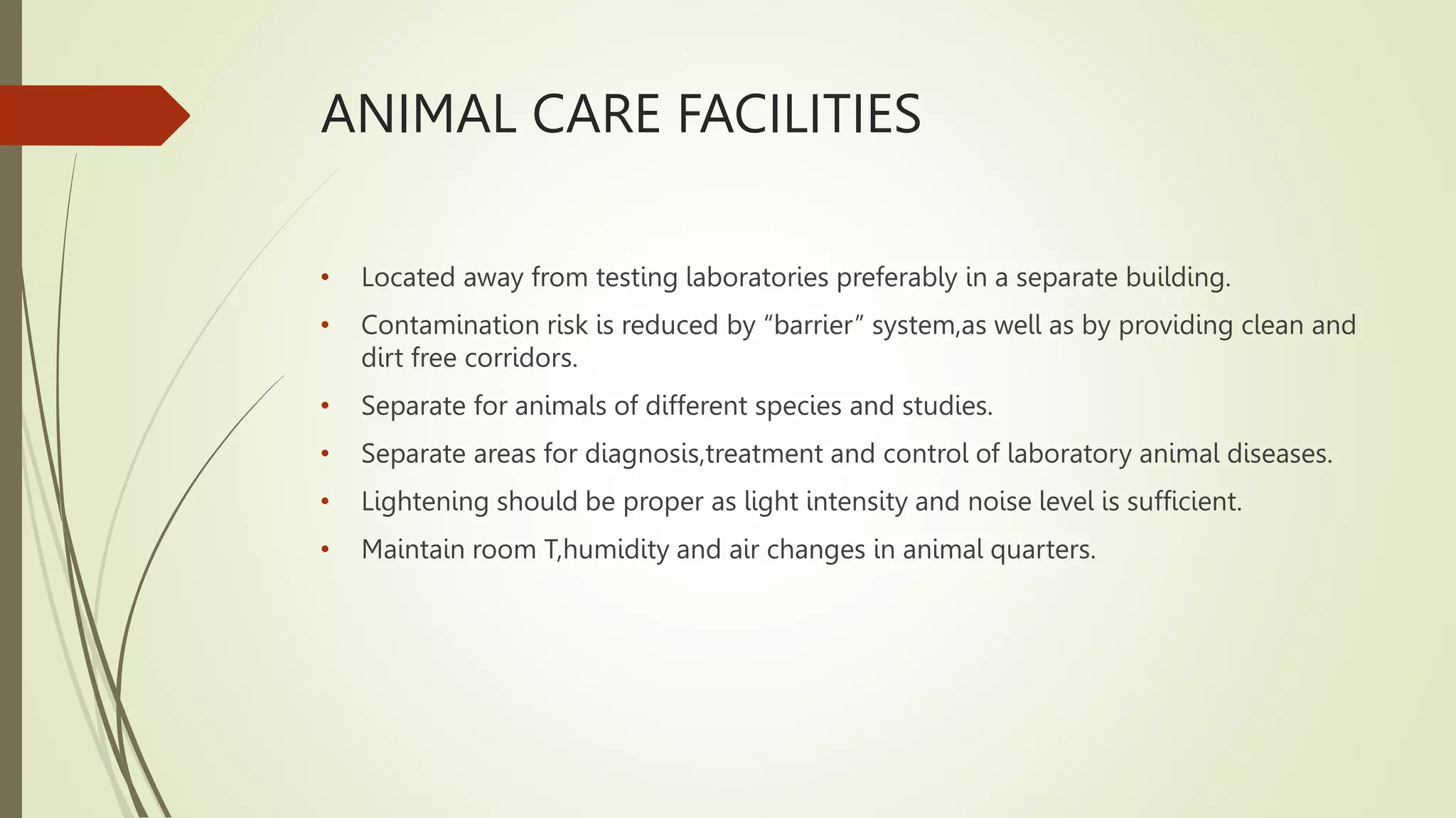 ANIMAL CARE FACILITIES
• Located away from testing laboratories preferably in a separate building.
• Contamination risk is reduced by “barrier” system,as well as by providing clean and
dirt free corridors.
• Separate for animals of different species and studies.
• Separate areas for diagnosis,treatment and control of laboratory animal diseases.
• Lightening should be proper as light intensity and noise level is sufficient.
• Maintain room T,humidity and air changes in animal quarters.
 