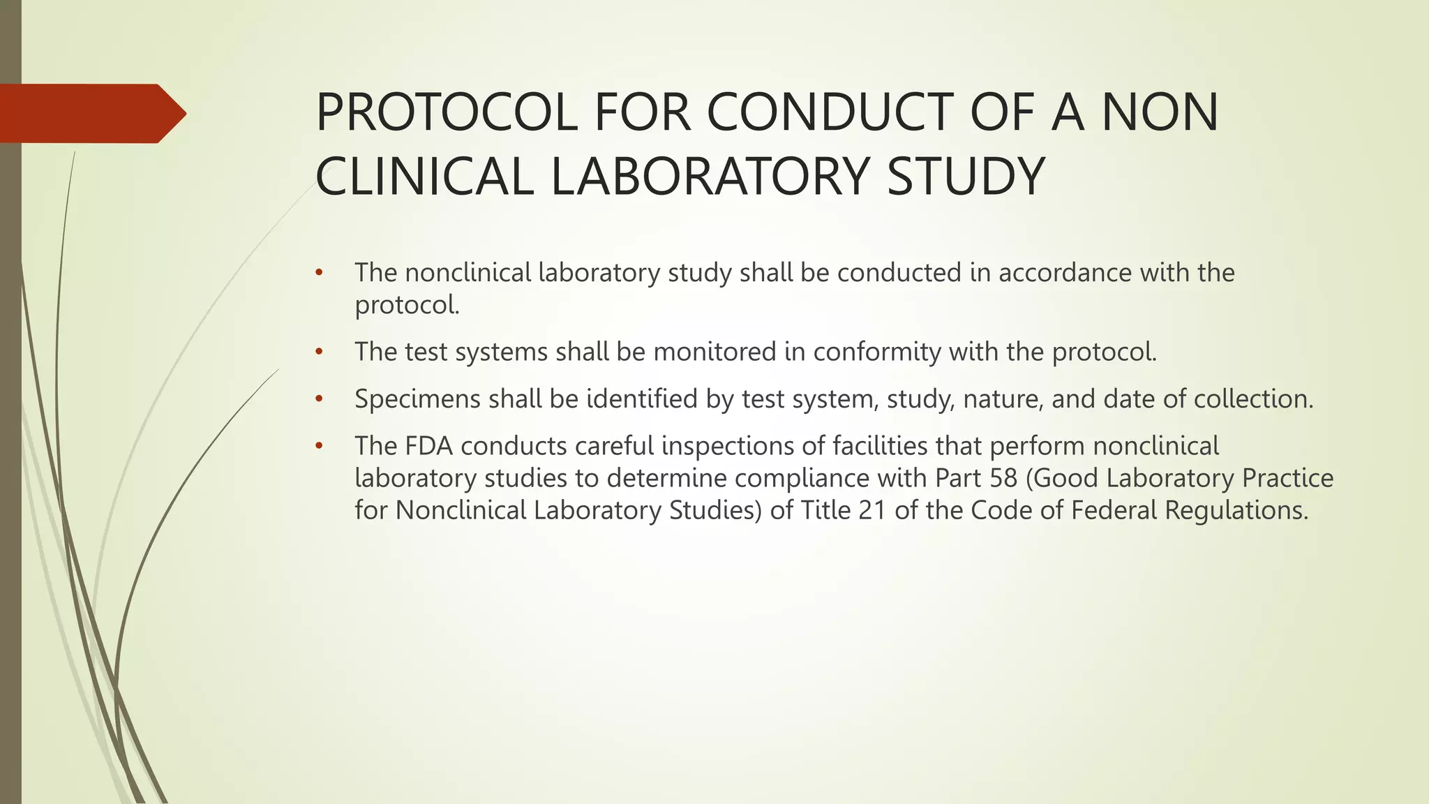 PROTOCOL FOR CONDUCT OF A NON
CLINICAL LABORATORY STUDY
• The nonclinical laboratory study shall be conducted in accordance with the
protocol.
• The test systems shall be monitored in conformity with the protocol.
• Specimens shall be identified by test system, study, nature, and date of collection.
• The FDA conducts careful inspections of facilities that perform nonclinical
laboratory studies to determine compliance with Part 58 (Good Laboratory Practice
for Nonclinical Laboratory Studies) of Title 21 of the Code of Federal Regulations.
 