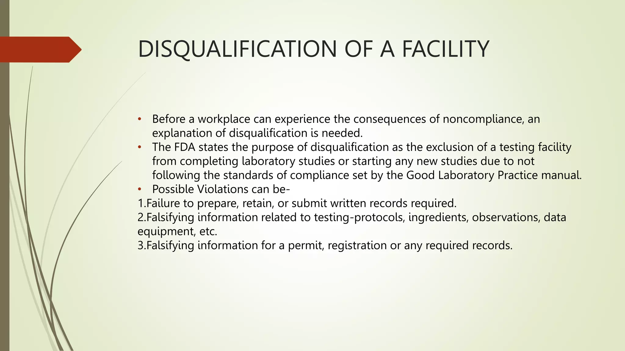 DISQUALIFICATION OF A FACILITY
• Before a workplace can experience the consequences of noncompliance, an
explanation of disqualification is needed.
• The FDA states the purpose of disqualification as the exclusion of a testing facility
from completing laboratory studies or starting any new studies due to not
following the standards of compliance set by the Good Laboratory Practice manual.
• Possible Violations can be-
1.Failure to prepare, retain, or submit written records required.
2.Falsifying information related to testing-protocols, ingredients, observations, data
equipment, etc.
3.Falsifying information for a permit, registration or any required records.
 